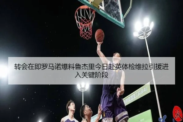 转会在即罗马诺爆料鲁杰里今日赴英体检维拉引援进入关键阶段